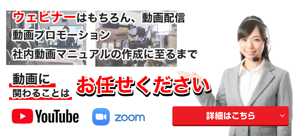 ウェビナーはもちろん、配信・動画プロモーション,社内動画マニュアルの作成に至るまで,動画に関わることは　お任せください